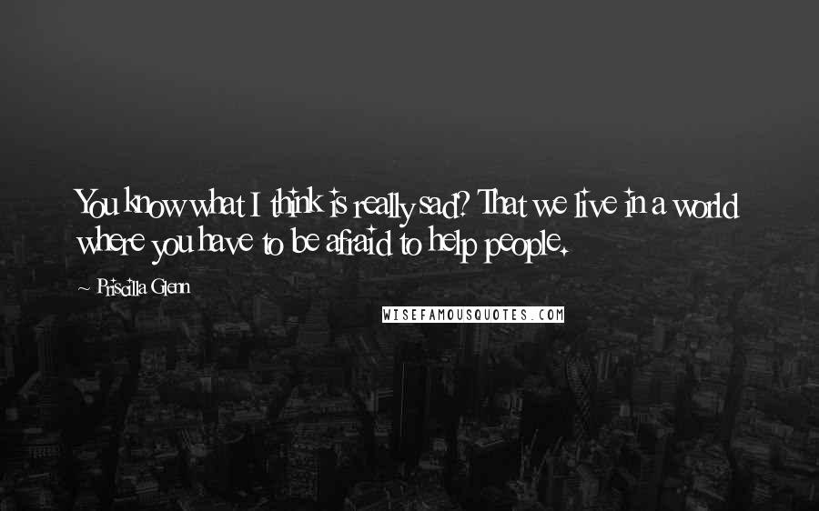Priscilla Glenn Quotes: You know what I think is really sad? That we live in a world where you have to be afraid to help people.
