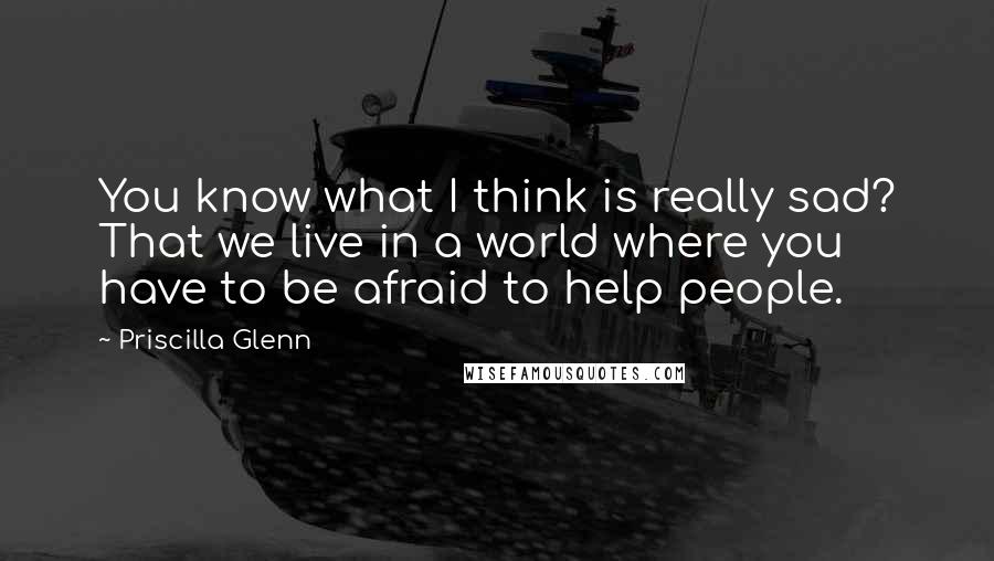 Priscilla Glenn Quotes: You know what I think is really sad? That we live in a world where you have to be afraid to help people.