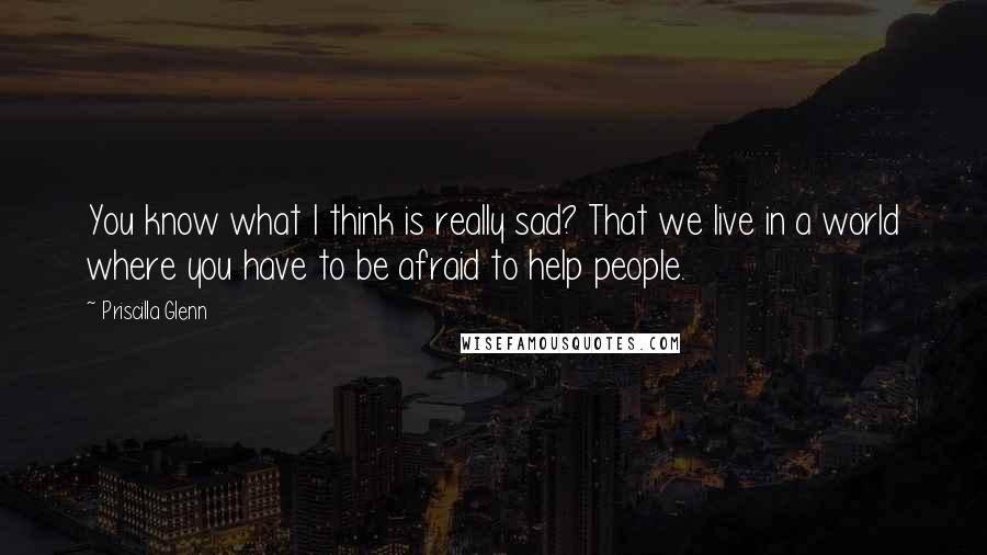 Priscilla Glenn Quotes: You know what I think is really sad? That we live in a world where you have to be afraid to help people.