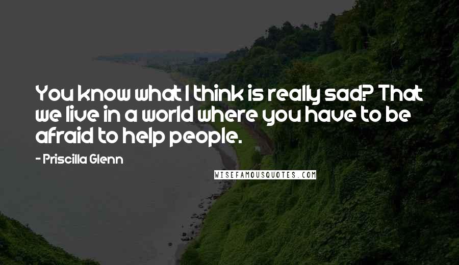 Priscilla Glenn Quotes: You know what I think is really sad? That we live in a world where you have to be afraid to help people.