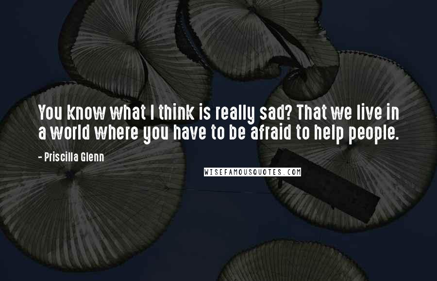 Priscilla Glenn Quotes: You know what I think is really sad? That we live in a world where you have to be afraid to help people.