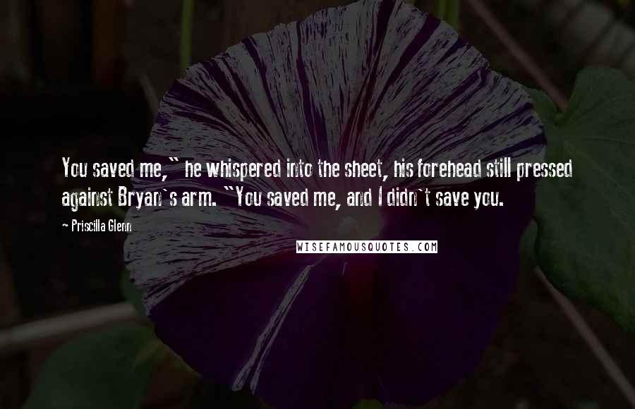 Priscilla Glenn Quotes: You saved me," he whispered into the sheet, his forehead still pressed against Bryan's arm. "You saved me, and I didn't save you.
