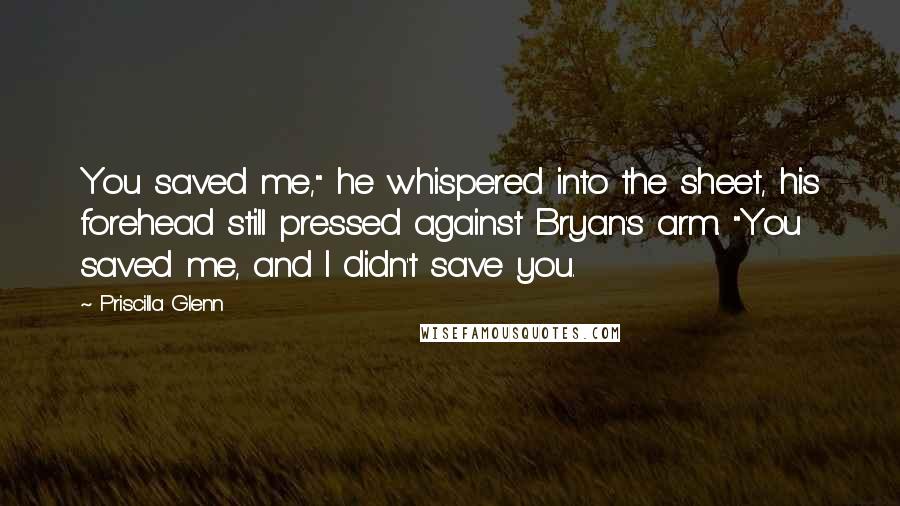 Priscilla Glenn Quotes: You saved me," he whispered into the sheet, his forehead still pressed against Bryan's arm. "You saved me, and I didn't save you.