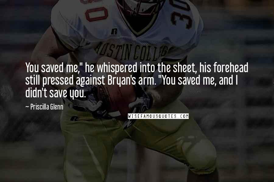 Priscilla Glenn Quotes: You saved me," he whispered into the sheet, his forehead still pressed against Bryan's arm. "You saved me, and I didn't save you.