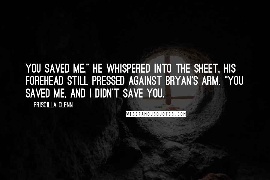 Priscilla Glenn Quotes: You saved me," he whispered into the sheet, his forehead still pressed against Bryan's arm. "You saved me, and I didn't save you.