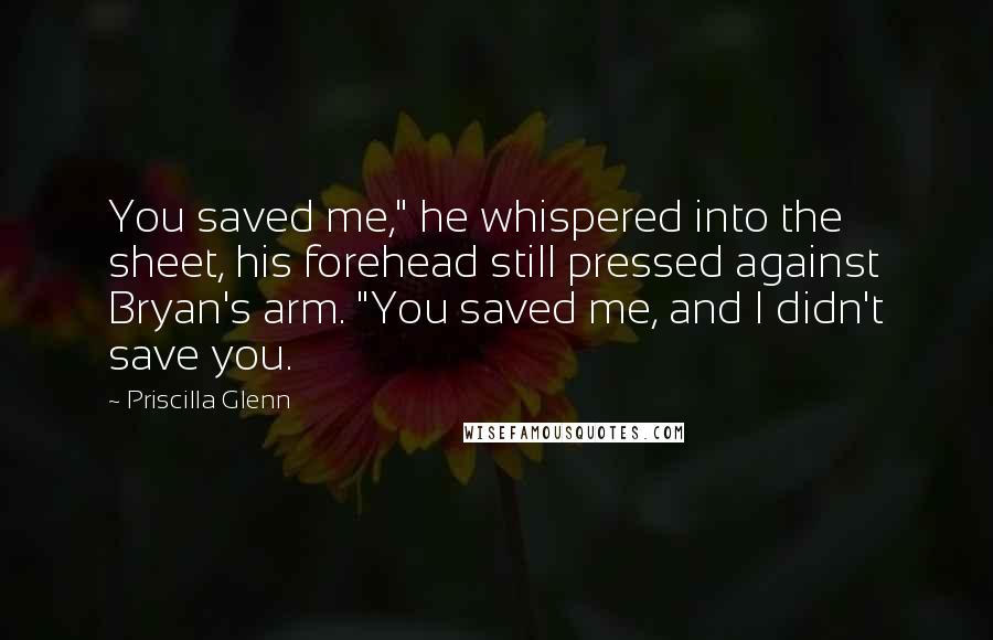 Priscilla Glenn Quotes: You saved me," he whispered into the sheet, his forehead still pressed against Bryan's arm. "You saved me, and I didn't save you.