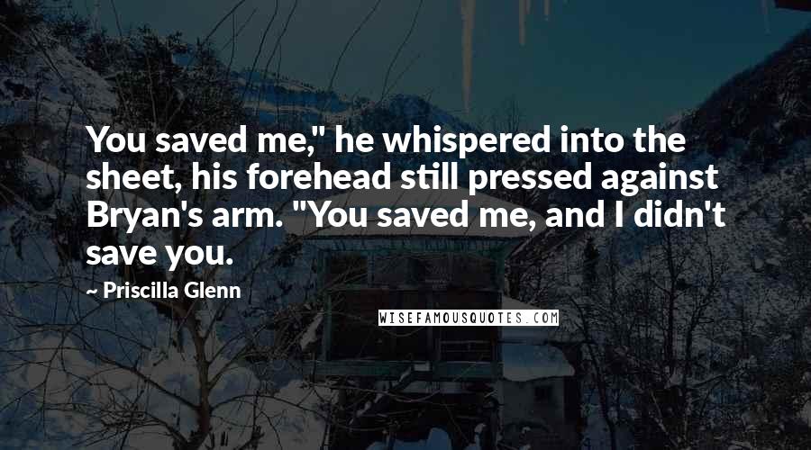 Priscilla Glenn Quotes: You saved me," he whispered into the sheet, his forehead still pressed against Bryan's arm. "You saved me, and I didn't save you.