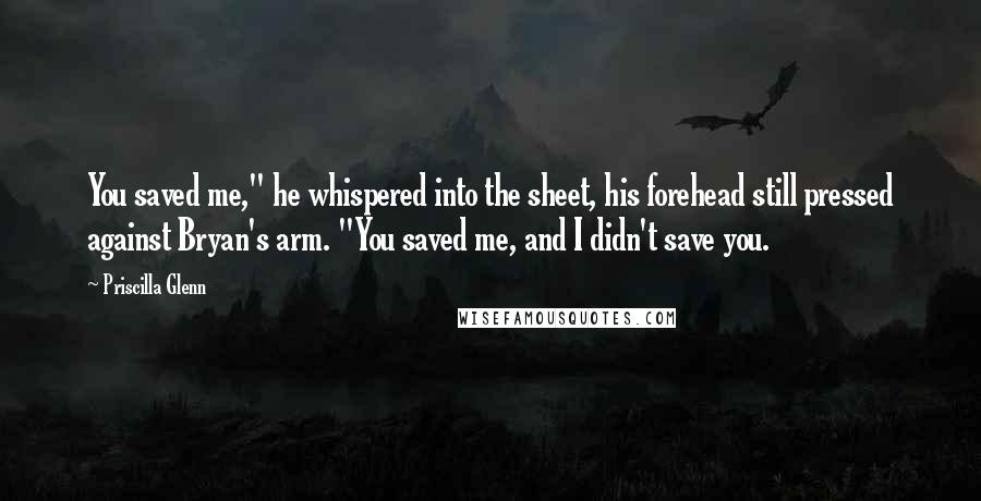 Priscilla Glenn Quotes: You saved me," he whispered into the sheet, his forehead still pressed against Bryan's arm. "You saved me, and I didn't save you.