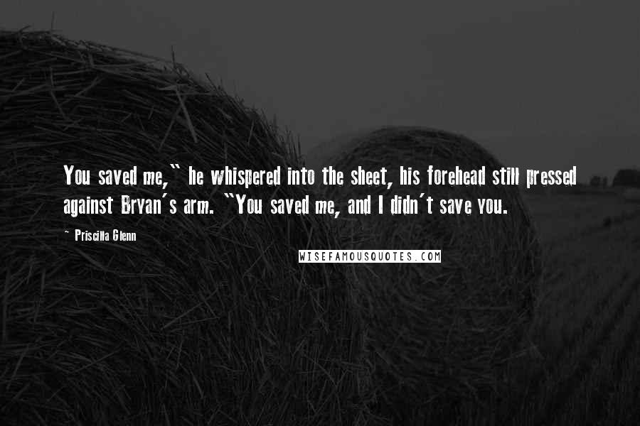 Priscilla Glenn Quotes: You saved me," he whispered into the sheet, his forehead still pressed against Bryan's arm. "You saved me, and I didn't save you.