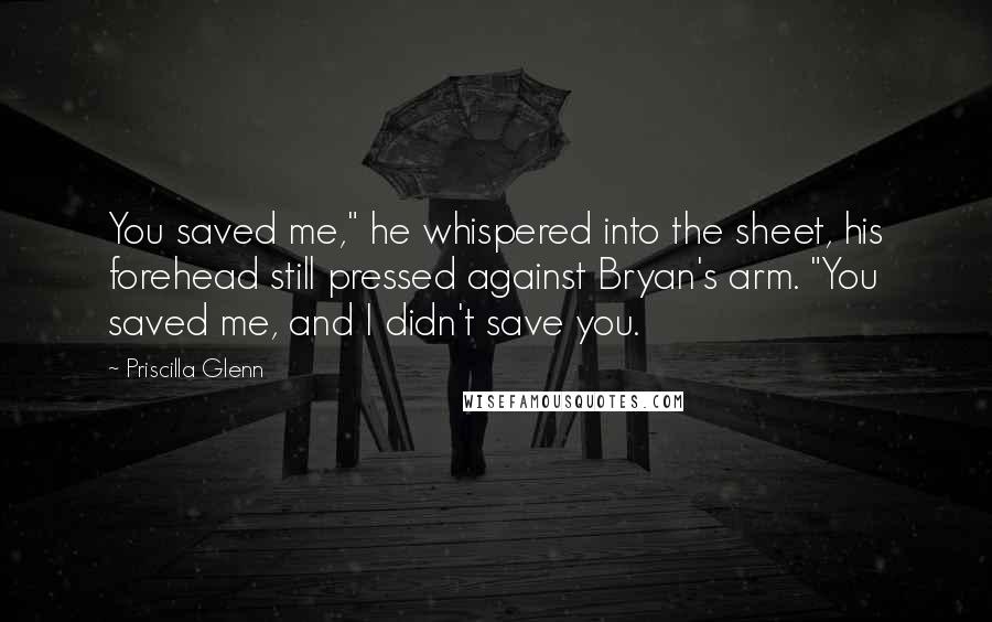 Priscilla Glenn Quotes: You saved me," he whispered into the sheet, his forehead still pressed against Bryan's arm. "You saved me, and I didn't save you.