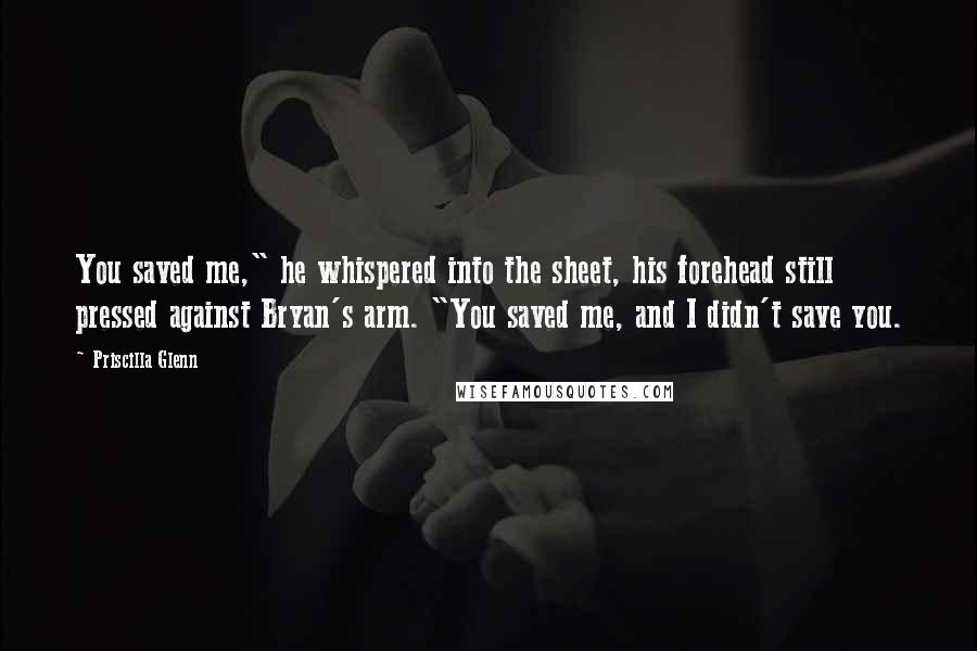 Priscilla Glenn Quotes: You saved me," he whispered into the sheet, his forehead still pressed against Bryan's arm. "You saved me, and I didn't save you.