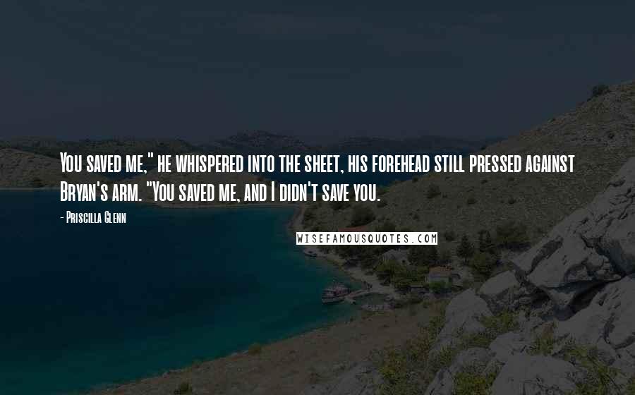 Priscilla Glenn Quotes: You saved me," he whispered into the sheet, his forehead still pressed against Bryan's arm. "You saved me, and I didn't save you.