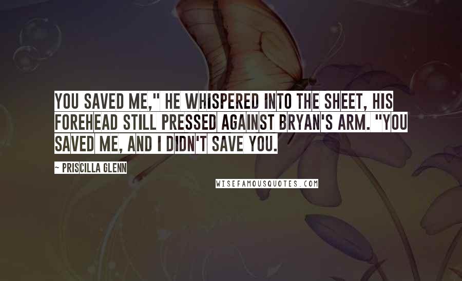 Priscilla Glenn Quotes: You saved me," he whispered into the sheet, his forehead still pressed against Bryan's arm. "You saved me, and I didn't save you.