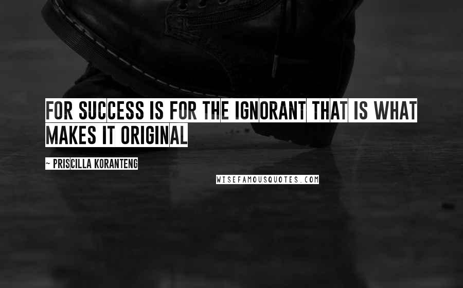 Priscilla Koranteng Quotes: For success is for the ignorant That is what makes it original