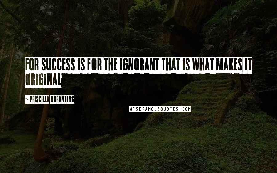 Priscilla Koranteng Quotes: For success is for the ignorant That is what makes it original