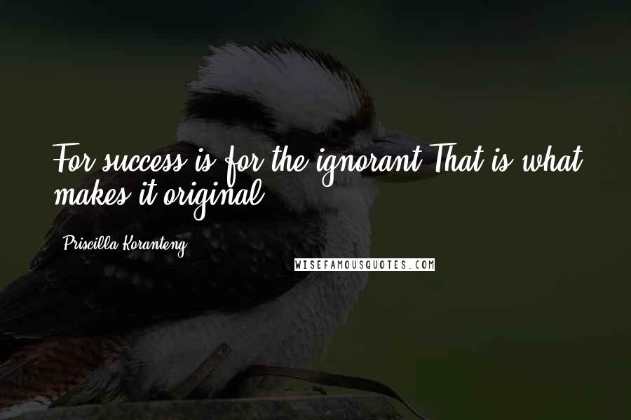 Priscilla Koranteng Quotes: For success is for the ignorant That is what makes it original
