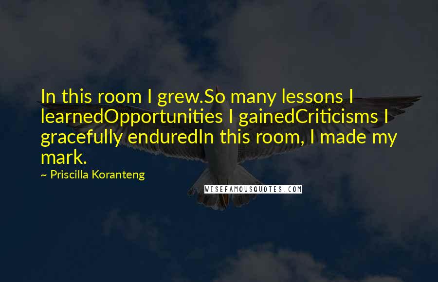 Priscilla Koranteng Quotes: In this room I grew.So many lessons I learnedOpportunities I gainedCriticisms I gracefully enduredIn this room, I made my mark.