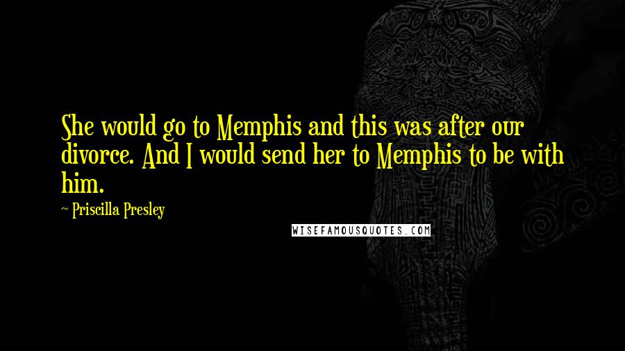 Priscilla Presley Quotes: She would go to Memphis and this was after our divorce. And I would send her to Memphis to be with him.