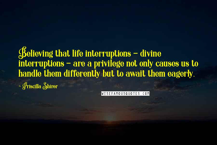 Priscilla Shirer Quotes: Believing that life interruptions - divine interruptions - are a privilege not only causes us to handle them differently but to await them eagerly.