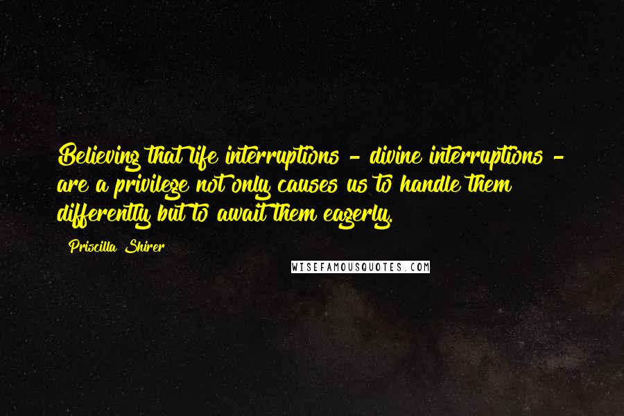 Priscilla Shirer Quotes: Believing that life interruptions - divine interruptions - are a privilege not only causes us to handle them differently but to await them eagerly.