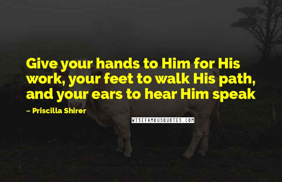 Priscilla Shirer Quotes: Give your hands to Him for His work, your feet to walk His path, and your ears to hear Him speak