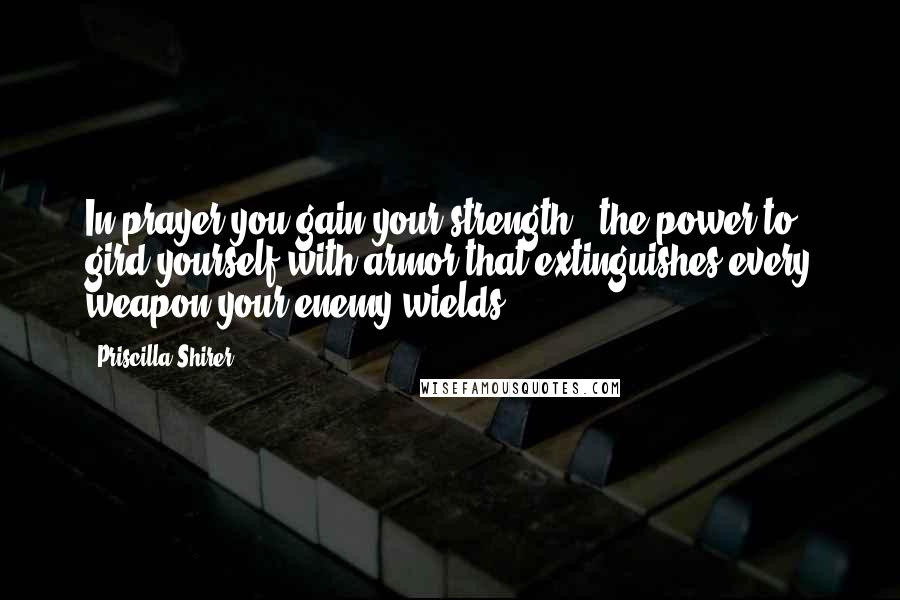 Priscilla Shirer Quotes: In prayer you gain your strength - the power to gird yourself with armor that extinguishes every weapon your enemy wields.