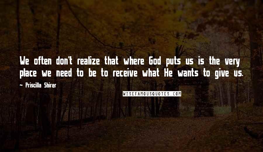 Priscilla Shirer Quotes: We often don't realize that where God puts us is the very place we need to be to receive what He wants to give us.