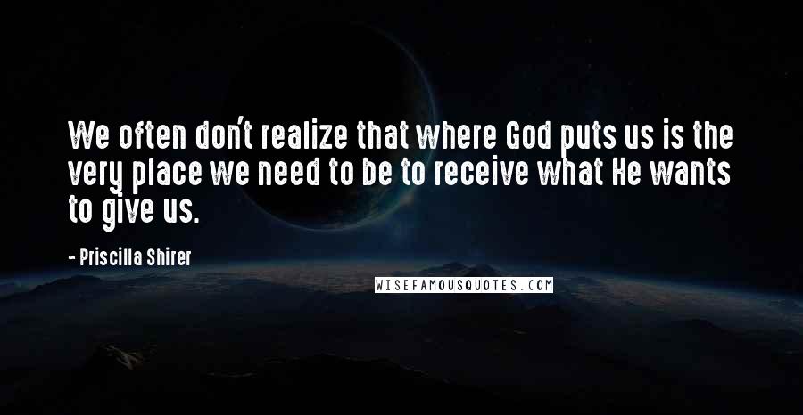 Priscilla Shirer Quotes: We often don't realize that where God puts us is the very place we need to be to receive what He wants to give us.