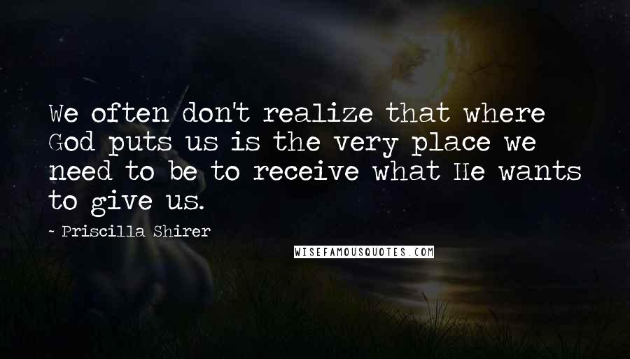 Priscilla Shirer Quotes: We often don't realize that where God puts us is the very place we need to be to receive what He wants to give us.