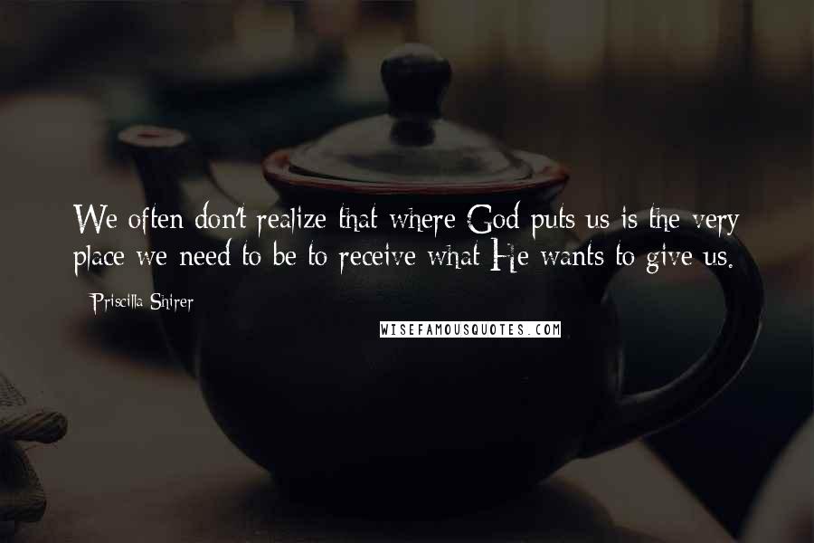 Priscilla Shirer Quotes: We often don't realize that where God puts us is the very place we need to be to receive what He wants to give us.