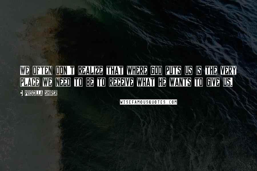 Priscilla Shirer Quotes: We often don't realize that where God puts us is the very place we need to be to receive what He wants to give us.