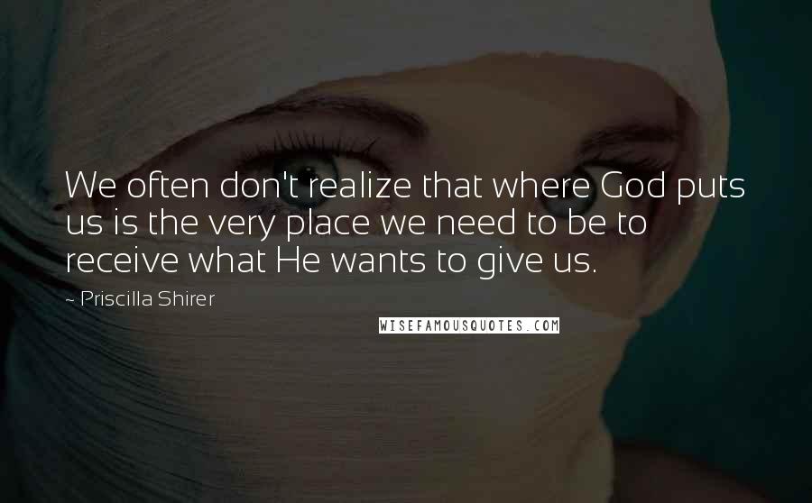 Priscilla Shirer Quotes: We often don't realize that where God puts us is the very place we need to be to receive what He wants to give us.