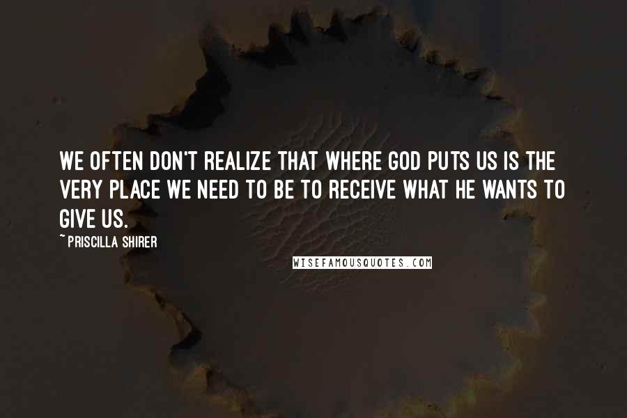 Priscilla Shirer Quotes: We often don't realize that where God puts us is the very place we need to be to receive what He wants to give us.