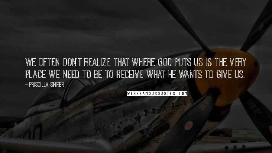 Priscilla Shirer Quotes: We often don't realize that where God puts us is the very place we need to be to receive what He wants to give us.