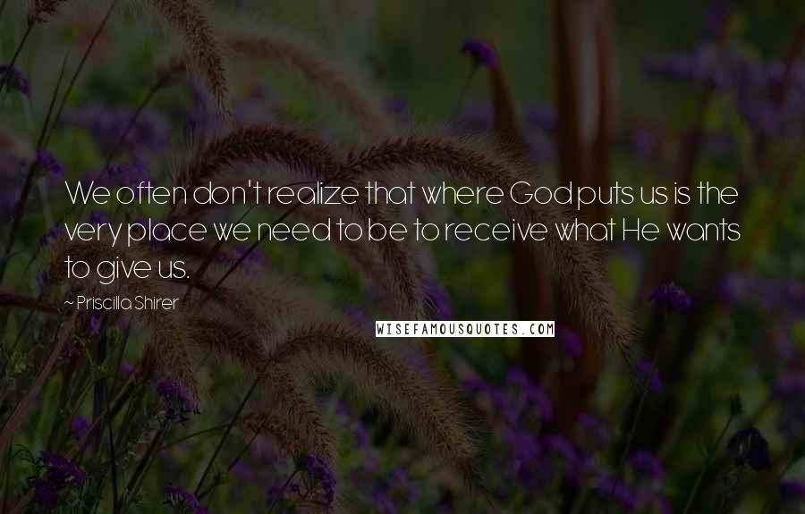 Priscilla Shirer Quotes: We often don't realize that where God puts us is the very place we need to be to receive what He wants to give us.