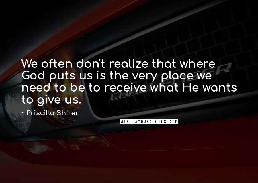 Priscilla Shirer Quotes: We often don't realize that where God puts us is the very place we need to be to receive what He wants to give us.