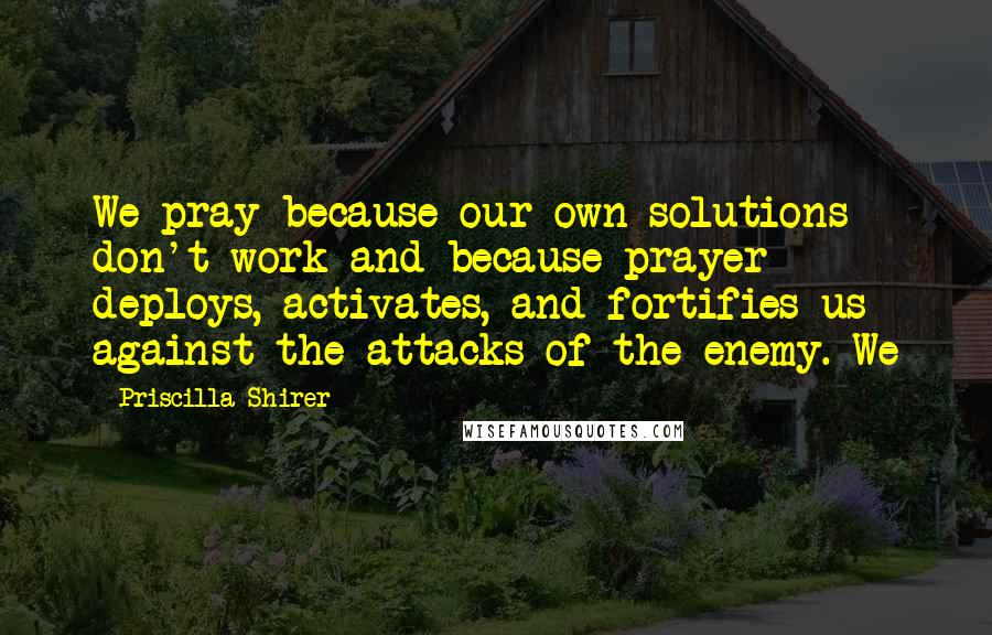 Priscilla Shirer Quotes: We pray because our own solutions don't work and because prayer deploys, activates, and fortifies us against the attacks of the enemy. We