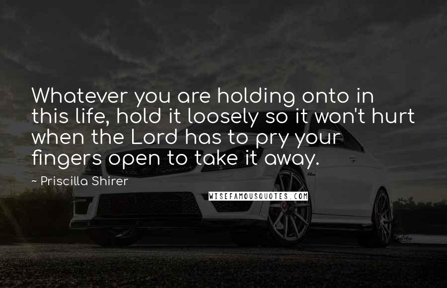 Priscilla Shirer Quotes: Whatever you are holding onto in this life, hold it loosely so it won't hurt when the Lord has to pry your fingers open to take it away.