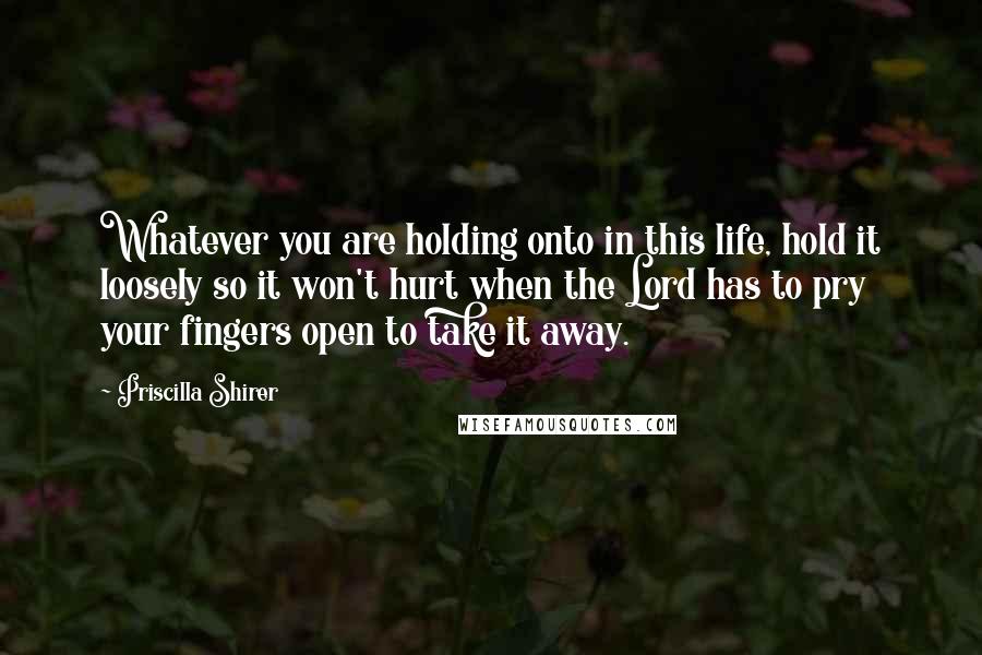 Priscilla Shirer Quotes: Whatever you are holding onto in this life, hold it loosely so it won't hurt when the Lord has to pry your fingers open to take it away.