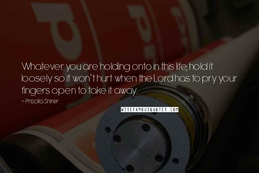Priscilla Shirer Quotes: Whatever you are holding onto in this life, hold it loosely so it won't hurt when the Lord has to pry your fingers open to take it away.
