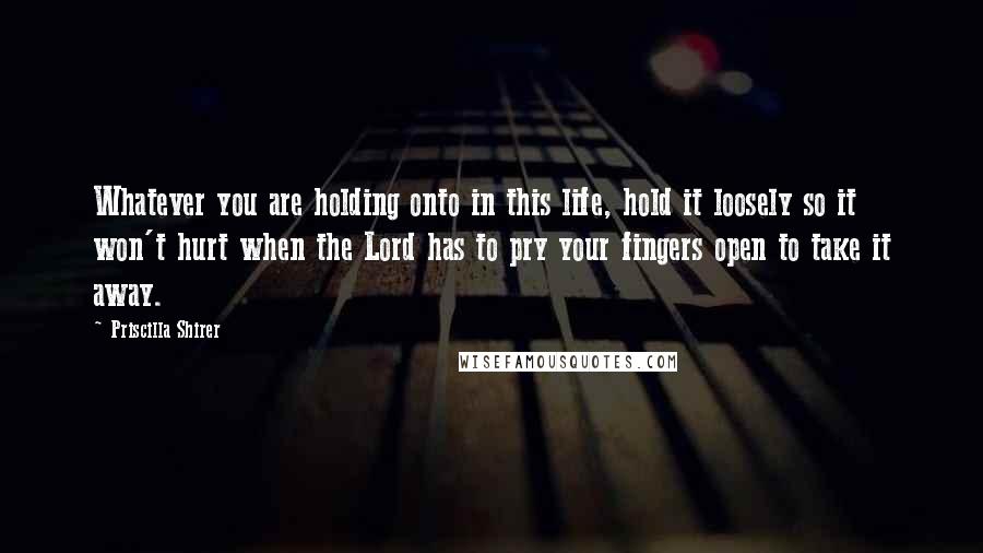 Priscilla Shirer Quotes: Whatever you are holding onto in this life, hold it loosely so it won't hurt when the Lord has to pry your fingers open to take it away.