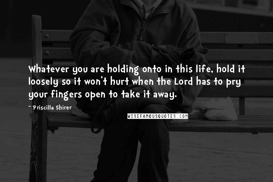 Priscilla Shirer Quotes: Whatever you are holding onto in this life, hold it loosely so it won't hurt when the Lord has to pry your fingers open to take it away.