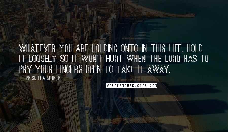 Priscilla Shirer Quotes: Whatever you are holding onto in this life, hold it loosely so it won't hurt when the Lord has to pry your fingers open to take it away.