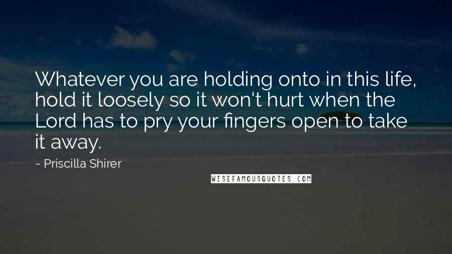 Priscilla Shirer Quotes: Whatever you are holding onto in this life, hold it loosely so it won't hurt when the Lord has to pry your fingers open to take it away.