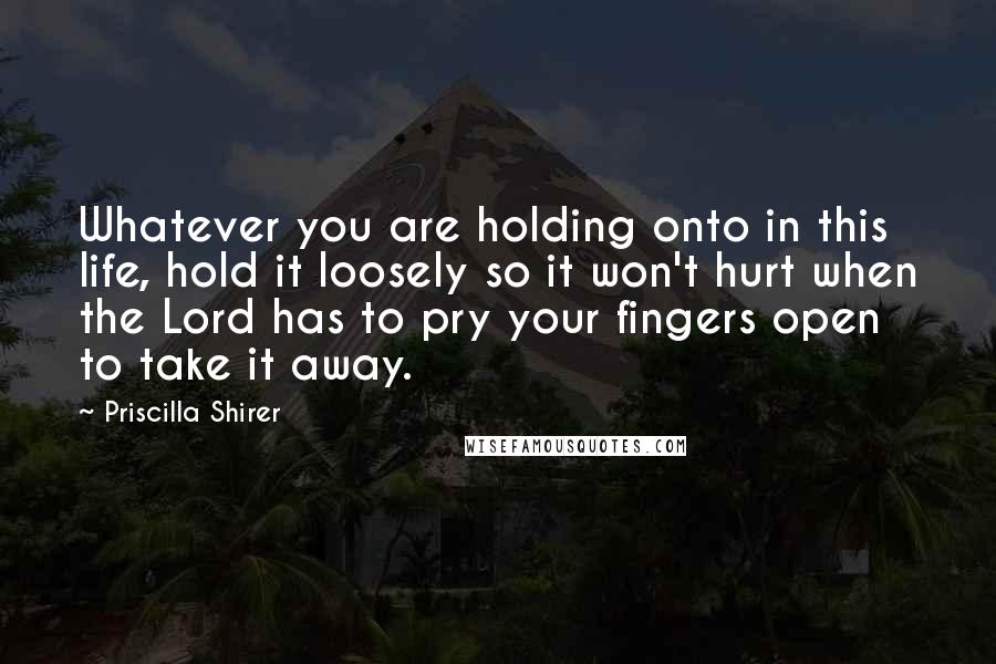Priscilla Shirer Quotes: Whatever you are holding onto in this life, hold it loosely so it won't hurt when the Lord has to pry your fingers open to take it away.