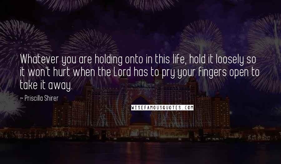 Priscilla Shirer Quotes: Whatever you are holding onto in this life, hold it loosely so it won't hurt when the Lord has to pry your fingers open to take it away.