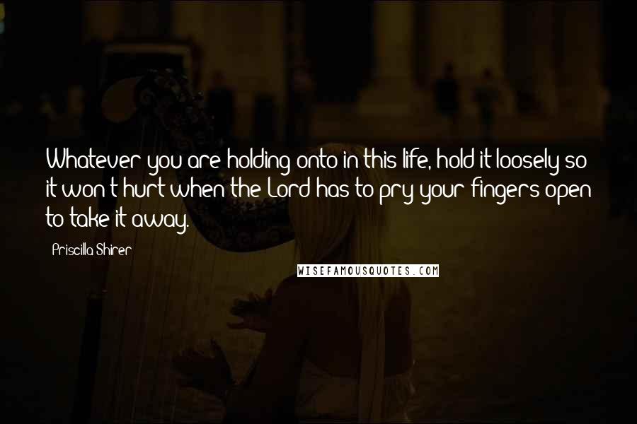 Priscilla Shirer Quotes: Whatever you are holding onto in this life, hold it loosely so it won't hurt when the Lord has to pry your fingers open to take it away.
