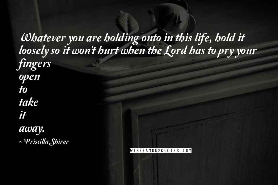 Priscilla Shirer Quotes: Whatever you are holding onto in this life, hold it loosely so it won't hurt when the Lord has to pry your fingers open to take it away.