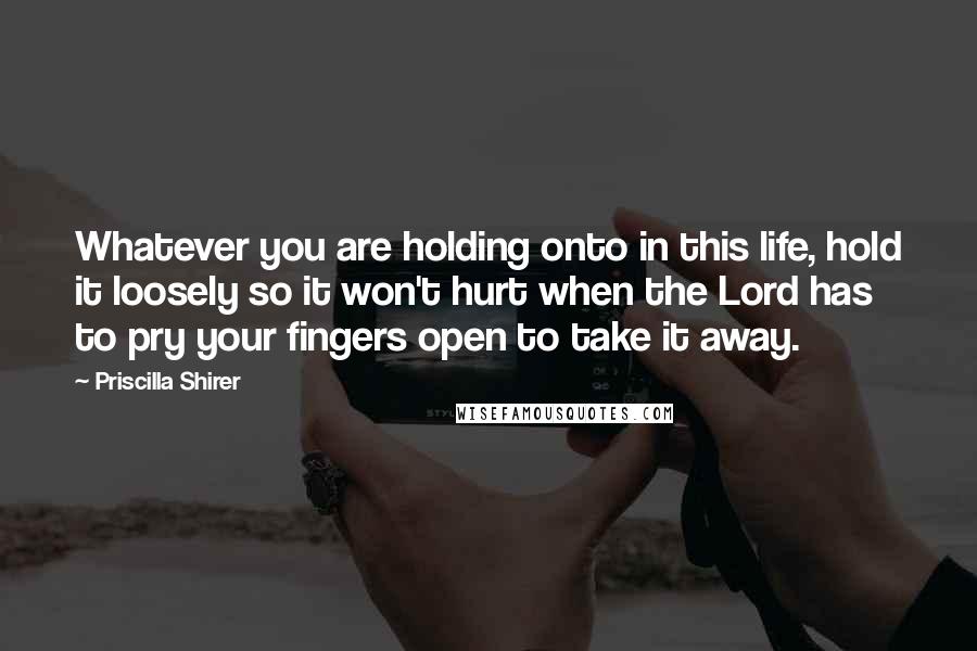 Priscilla Shirer Quotes: Whatever you are holding onto in this life, hold it loosely so it won't hurt when the Lord has to pry your fingers open to take it away.