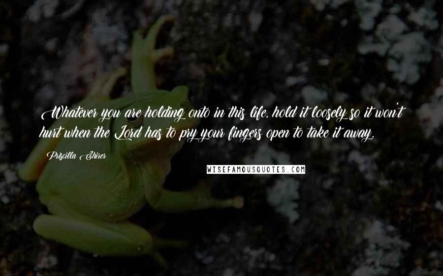Priscilla Shirer Quotes: Whatever you are holding onto in this life, hold it loosely so it won't hurt when the Lord has to pry your fingers open to take it away.